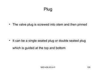 9AEI-406.40 & 41 109
• The valve plug is screwed into stem and then pinned
• It can be a single seated plug or double seated plug
which is guided at the top and bottom
Plug
 