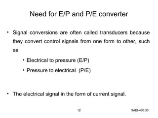 12 9AEI-406.33
Need for E/P and P/E converter
• Signal conversions are often called transducers because
they convert control signals from one form to other, such
as
• Electrical to pressure (E/P)
• Pressure to electrical (P/E)
• The electrical signal in the form of current signal.
 