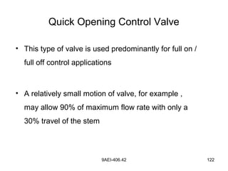 9AEI-406.42 122
Quick Opening Control Valve
• This type of valve is used predominantly for full on /
full off control applications
• A relatively small motion of valve, for example ,
may allow 90% of maximum flow rate with only a
30% travel of the stem
 
