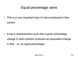 9AEI-406.42 125
Equal percentage valve
• This is a very important type of valve employed in flow
control
• It has a characteristics such that a given percentage
change in stem position produces an equivalent change
in flow , i.e. an equal percentage
 