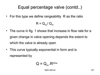 9AEI-406.42 127
• For this type we define rangeability R as the ratio
R = Qmax/ Qmin
• The curve in fig. 1 shows that increase in flow rate for a
given change in valve opening depends the extent to
which the valve is already open
• This curve typically exponential in form and is
represented by
Q = Qmin .RS/Smax
Equal percentage valve (contd..)
 