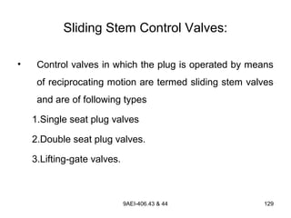 9AEI-406.43 & 44 129
Sliding Stem Control Valves:
• Control valves in which the plug is operated by means
of reciprocating motion are termed sliding stem valves
and are of following types
1.Single seat plug valves
2.Double seat plug valves.
3.Lifting-gate valves.
 