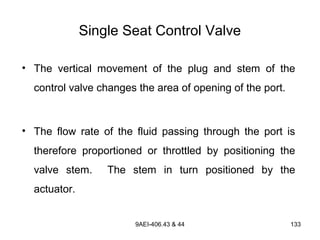 9AEI-406.43 & 44 133
Single Seat Control Valve
• The vertical movement of the plug and stem of the
control valve changes the area of opening of the port.
• The flow rate of the fluid passing through the port is
therefore proportioned or throttled by positioning the
valve stem. The stem in turn positioned by the
actuator.
 