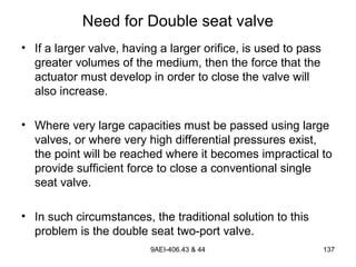 9AEI-406.43 & 44 137
Need for Double seat valve
• If a larger valve, having a larger orifice, is used to pass
greater volumes of the medium, then the force that the
actuator must develop in order to close the valve will
also increase.
• Where very large capacities must be passed using large
valves, or where very high differential pressures exist,
the point will be reached where it becomes impractical to
provide sufficient force to close a conventional single
seat valve.
• In such circumstances, the traditional solution to this
problem is the double seat two-port valve.
 