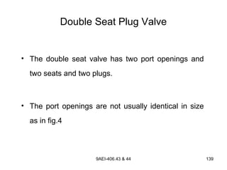 9AEI-406.43 & 44 139
Double Seat Plug Valve
• The double seat valve has two port openings and
two seats and two plugs.
• The port openings are not usually identical in size
as in fig.4
 