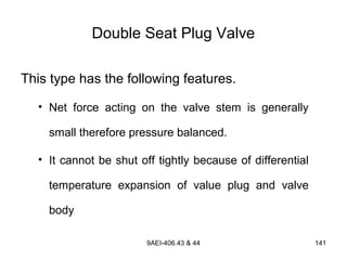 9AEI-406.43 & 44 141
Double Seat Plug Valve
This type has the following features.
• Net force acting on the valve stem is generally
small therefore pressure balanced.
• It cannot be shut off tightly because of differential
temperature expansion of value plug and valve
body
 