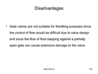 9AEI-406.45 146
Disadvantages
• Gate valves are not suitable for throttling purposes since
the control of flow would be difficult due to valve design
and since the flow of fluid slapping against a partially
open gate can cause extensive damage to the valve.
 