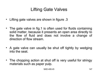 9AEI-406.45 147
Lifting Gate Valves
• Lifting gate valves are shown in figure .3
• The gate valve in fig.1 is often used for fluids containing
solid matter, because it presents an open area directly to
the flow of fluid and does not involve a change of
direction of flow stream.
• A gate valve can usually be shut off tightly by wedging
into the seat.
• The chopping action at shut off is very useful for stringy
materials such as paper pulp.
 