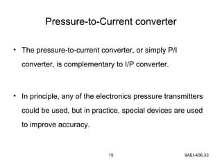 15 9AEI-406.33
Pressure-to-Current converter
• The pressure-to-current converter, or simply P/I
converter, is complementary to I/P converter.
• In principle, any of the electronics pressure transmitters
could be used, but in practice, special devices are used
to improve accuracy.
 