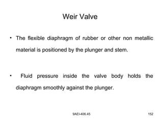 9AEI-406.45 152
Weir Valve
• The flexible diaphragm of rubber or other non metallic
material is positioned by the plunger and stem.
• Fluid pressure inside the valve body holds the
diaphragm smoothly against the plunger.
 