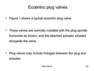 9AEI-406.46 158
Eccentric plug valves
• Figure 1 shows a typical eccentric plug valve.
• These valves are normally installed with the plug spindle
horizontal as shown, and the attached actuator situated
alongside the valve.
• Plug valves may include linkages between the plug and
actuator.
 