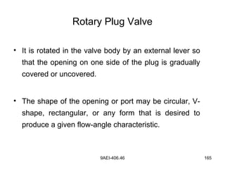 9AEI-406.46 165
Rotary Plug Valve
• It is rotated in the valve body by an external lever so
that the opening on one side of the plug is gradually
covered or uncovered.
• The shape of the opening or port may be circular, V-
shape, rectangular, or any form that is desired to
produce a given flow-angle characteristic.
 