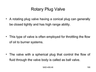 9AEI-406.46 166
Rotary Plug Valve
• A rotating plug valve having a conical plug can generally
be closed tightly and has high range ability.
• This type of valve is often employed for throttling the flow
of oil to burner systems.
• The valve with a spherical plug that control the flow of
fluid through the valve body is called as ball valve.
 