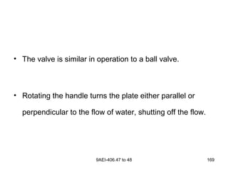9AEI-406.47 to 48 169
• The valve is similar in operation to a ball valve.
• Rotating the handle turns the plate either parallel or
perpendicular to the flow of water, shutting off the flow.
 