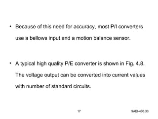 17 9AEI-406.33
• Because of this need for accuracy, most P/I converters
use a bellows input and a motion balance sensor.
• A typical high quality P/E converter is shown in Fig. 4.8.
The voltage output can be converted into current values
with number of standard circuits.
 