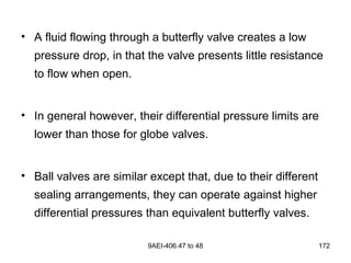 9AEI-406.47 to 48 172
• A fluid flowing through a butterfly valve creates a low
pressure drop, in that the valve presents little resistance
to flow when open.
• In general however, their differential pressure limits are
lower than those for globe valves.
• Ball valves are similar except that, due to their different
sealing arrangements, they can operate against higher
differential pressures than equivalent butterfly valves.
 