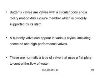 9AEI-406.47 to 48 175
• Butterfly valves are valves with a circular body and a
rotary motion disk closure member which is pivotally
supported by its stem.
• A butterfly valve can appear in various styles, including
eccentric and high-performance valves.
• These are normally a type of valve that uses a flat plate
to control the flow of water.
 