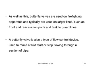9AEI-406.47 to 48 176
• As well as this, butterfly valves are used on firefighting
apparatus and typically are used on larger lines, such as
front and rear suction ports and tank to pump lines.
• A butterfly valve is also a type of flow control device,
used to make a fluid start or stop flowing through a
section of pipe.
 