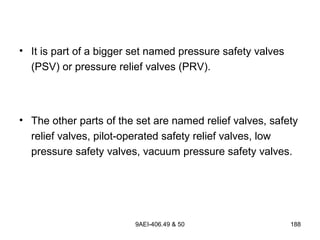 9AEI-406.49 & 50 188
• It is part of a bigger set named pressure safety valves
(PSV) or pressure relief valves (PRV).
• The other parts of the set are named relief valves, safety
relief valves, pilot-operated safety relief valves, low
pressure safety valves, vacuum pressure safety valves.
 