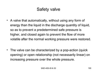 9AEI-406.49 & 50 190
Safety valve
• A valve that automatically, without using any form of
energy than the liquid in the discharge quantity of liquid,
so as to prevent a predetermined safe pressure is
higher, and closed again to prevent the flow of more
volatile after the normal working pressure were restored.
• The valve can be characterized by a pop-action (quick
opening) or open relationship (not necessarily linear) on
increasing pressure over the whole pressure.
 