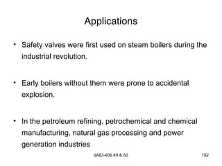 9AEI-406.49 & 50 192
Applications
• Safety valves were first used on steam boilers during the
industrial revolution.
• Early boilers without them were prone to accidental
explosion.
• In the petroleum refining, petrochemical and chemical
manufacturing, natural gas processing and power
generation industries
 