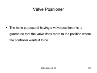 9AEI-406.49 & 50 193
Valve Positioner
• The main purpose of having a valve positioner is to
guarantee that the valve does more to the position where
the controller wants it to be.
 
