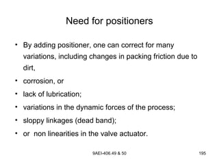 9AEI-406.49 & 50 195
Need for positioners
• By adding positioner, one can correct for many
variations, including changes in packing friction due to
dirt,
• corrosion, or
• lack of lubrication;
• variations in the dynamic forces of the process;
• sloppy linkages (dead band);
• or non linearities in the valve actuator.
 