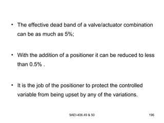 9AEI-406.49 & 50 196
• The effective dead band of a valve/actuator combination
can be as much as 5%;
• With the addition of a positioner it can be reduced to less
than 0.5% .
• It is the job of the positioner to protect the controlled
variable from being upset by any of the variations.
 