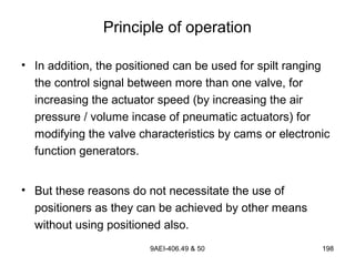 9AEI-406.49 & 50 198
Principle of operation
• In addition, the positioned can be used for spilt ranging
the control signal between more than one valve, for
increasing the actuator speed (by increasing the air
pressure / volume incase of pneumatic actuators) for
modifying the valve characteristics by cams or electronic
function generators.
• But these reasons do not necessitate the use of
positioners as they can be achieved by other means
without using positioned also.
 