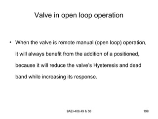 9AEI-406.49 & 50 199
Valve in open loop operation
• When the valve is remote manual (open loop) operation,
it will always benefit from the addition of a positioned,
because it will reduce the valve’s Hysteresis and dead
band while increasing its response.
 