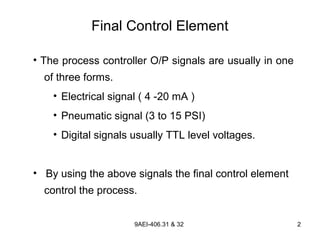 9AEI-406.31 & 32 2
Final Control Element
• The process controller O/P signals are usually in one
of three forms.
• Electrical signal ( 4 -20 mA )
• Pneumatic signal (3 to 15 PSI)
• Digital signals usually TTL level voltages.
• By using the above signals the final control element
control the process.
 