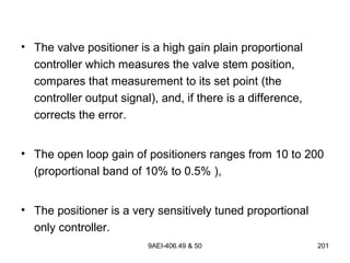 9AEI-406.49 & 50 201
• The valve positioner is a high gain plain proportional
controller which measures the valve stem position,
compares that measurement to its set point (the
controller output signal), and, if there is a difference,
corrects the error.
• The open loop gain of positioners ranges from 10 to 200
(proportional band of 10% to 0.5% ),
• The positioner is a very sensitively tuned proportional
only controller.
 