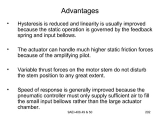 9AEI-406.49 & 50 202
Advantages
• Hysteresis is reduced and linearity is usually improved
because the static operation is governed by the feedback
spring and input bellows.
• The actuator can handle much higher static friction forces
because of the amplifying pilot.
• Variable thrust forces on the motor stem do not disturb
the stem position to any great extent.
• Speed of response is generally improved because the
pneumatic controller must only supply sufficient air to fill
the small input bellows rather than the large actuator
chamber.
 