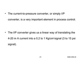 21 9AEI-406.34
• The current-to-pressure converter, or simply I/P
converter, is a very important element in process control.
• The I/P converter gives us a linear way of translating the
4-20 m A current into a 0.2 to 1 Kg/cm2
signal (3 to 15 psi
signal).
 