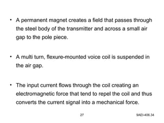 27 9AEI-406.34
• A permanent magnet creates a field that passes through
the steel body of the transmitter and across a small air
gap to the pole piece.
• A multi turn, flexure-mounted voice coil is suspended in
the air gap.
• The input current flows through the coil creating an
electromagnetic force that tend to repel the coil and thus
converts the current signal into a mechanical force.
 