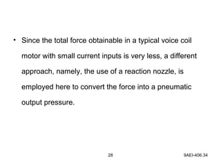 28 9AEI-406.34
• Since the total force obtainable in a typical voice coil
motor with small current inputs is very less, a different
approach, namely, the use of a reaction nozzle, is
employed here to convert the force into a pneumatic
output pressure.
 