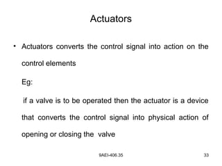 9AEI-406.35 33
Actuators
• Actuators converts the control signal into action on the
control elements
Eg:
if a valve is to be operated then the actuator is a device
that converts the control signal into physical action of
opening or closing the valve
 