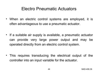 44 9AEI-406.36
Electro Pneumatic Actuators
• When an electric control systems are employed, it is
often advantageous to use a pneumatic actuator.
• If a suitable air supply is available, a pneumatic actuator
can provide very large power output and may be
operated directly from an electric control system.
• This requires transducing the electrical output of the
controller into an input variable for the actuator.
 