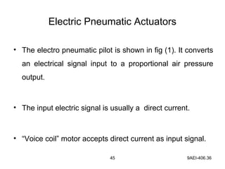 45 9AEI-406.36
Electric Pneumatic Actuators
• The electro pneumatic pilot is shown in fig (1). It converts
an electrical signal input to a proportional air pressure
output.
• The input electric signal is usually a direct current.
• “Voice coil” motor accepts direct current as input signal.
 