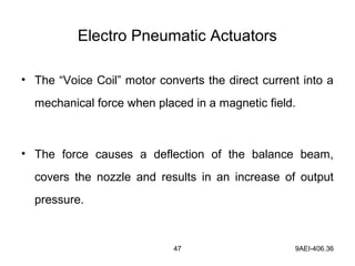 47 9AEI-406.36
Electro Pneumatic Actuators
• The “Voice Coil” motor converts the direct current into a
mechanical force when placed in a magnetic field.
• The force causes a deflection of the balance beam,
covers the nozzle and results in an increase of output
pressure.
 