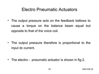 48 9AEI-406.36
Electro Pneumatic Actuators
• The output pressure acts on the feedback bellows to
cause a torque on the balance beam equal but
opposite to that of the voice coil.
• The output pressure therefore is proportional to the
input dc current.
• The electro - pneumatic actuator is shown in fig 2.
 