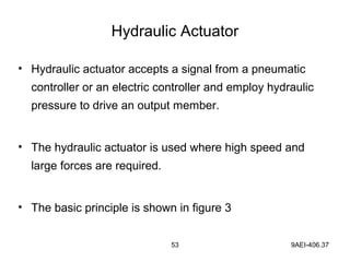 53 9AEI-406.37
Hydraulic Actuator
• Hydraulic actuator accepts a signal from a pneumatic
controller or an electric controller and employ hydraulic
pressure to drive an output member.
• The hydraulic actuator is used where high speed and
large forces are required.
• The basic principle is shown in figure 3
 