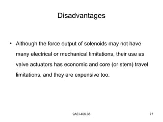 9AEI-406.38 77
Disadvantages
• Although the force output of solenoids may not have
many electrical or mechanical limitations, their use as
valve actuators has economic and core (or stem) travel
limitations, and they are expensive too.
 