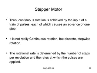 9AEI-406.39 79
Stepper Motor
• Thus, continuous rotation is achieved by the input of a
train of pulses, each of which causes an advance of one
step.
• It is not really Continuous rotation, but discrete, stepwise
rotation.
• The rotational rate is determined by the number of steps
per revolution and the rates at which the pulses are
applied.
 
