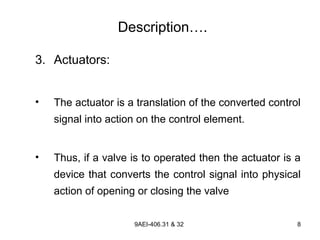 9AEI-406.31 & 32 8
Description….
3. Actuators:
• The actuator is a translation of the converted control
signal into action on the control element.
• Thus, if a valve is to operated then the actuator is a
device that converts the control signal into physical
action of opening or closing the valve
 