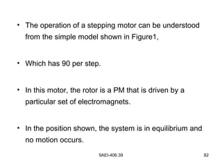 9AEI-406.39 82
• The operation of a stepping motor can be understood
from the simple model shown in Figure1,
• Which has 90 per step.
• In this motor, the rotor is a PM that is driven by a
particular set of electromagnets.
• In the position shown, the system is in equilibrium and
no motion occurs.
 