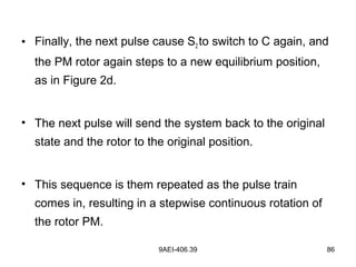 9AEI-406.39 86
• Finally, the next pulse cause S2 to switch to C again, and
the PM rotor again steps to a new equilibrium position,
as in Figure 2d.
• The next pulse will send the system back to the original
state and the rotor to the original position.
• This sequence is them repeated as the pulse train
comes in, resulting in a stepwise continuous rotation of
the rotor PM.
 