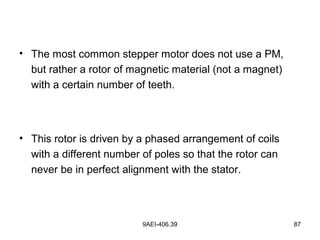 9AEI-406.39 87
• The most common stepper motor does not use a PM,
but rather a rotor of magnetic material (not a magnet)
with a certain number of teeth.
• This rotor is driven by a phased arrangement of coils
with a different number of poles so that the rotor can
never be in perfect alignment with the stator.
 