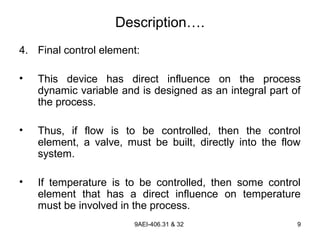 9AEI-406.31 & 32 9
Description….
4. Final control element:
• This device has direct influence on the process
dynamic variable and is designed as an integral part of
the process.
• Thus, if flow is to be controlled, then the control
element, a valve, must be built, directly into the flow
system.
• If temperature is to be controlled, then some control
element that has a direct influence on temperature
must be involved in the process.
 