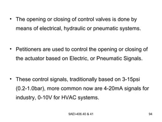 9AEI-406.40 & 41 94
• The opening or closing of control valves is done by
means of electrical, hydraulic or pneumatic systems.
• Petitioners are used to control the opening or closing of
the actuator based on Electric, or Pneumatic Signals.
• These control signals, traditionally based on 3-15psi
(0.2-1.0bar), more common now are 4-20mA signals for
industry, 0-10V for HVAC systems.
 